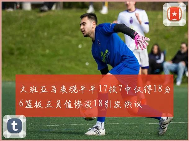 文班亚马表现平平17投7中仅得18分6篮板正负值惨淡18引发热议