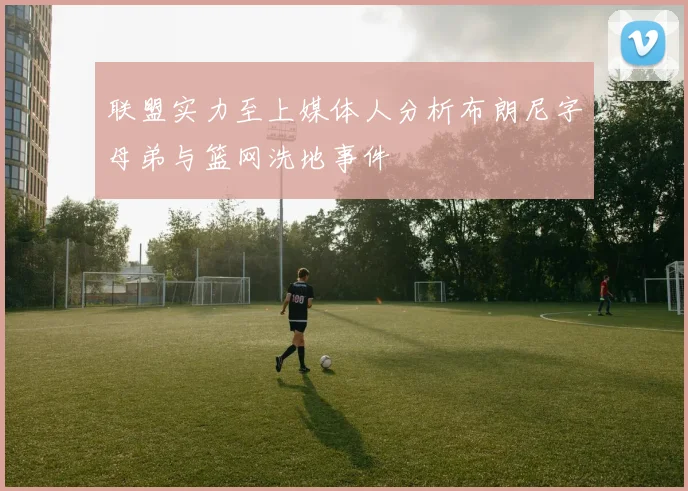 联盟实力至上媒体人分析布朗尼字母弟与篮网洗地事件