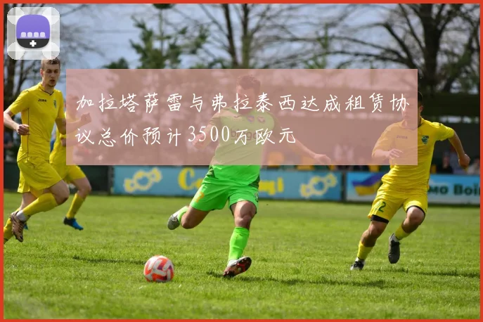 加拉塔萨雷与弗拉泰西达成租赁协议总价预计3500万欧元