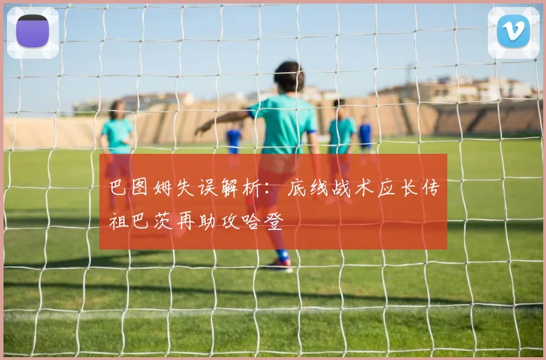 巴图姆失误解析：底线战术应长传祖巴茨再助攻哈登