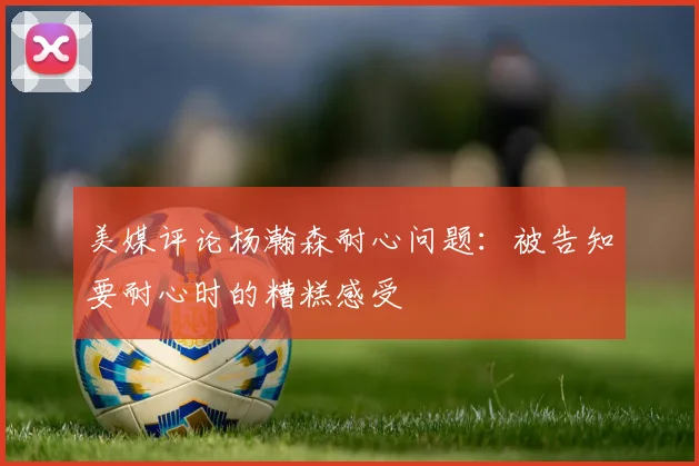 美媒评论杨瀚森耐心问题：被告知要耐心时的糟糕感受