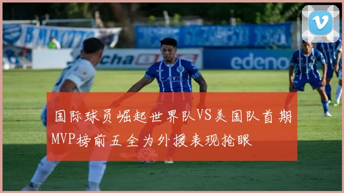 国际球员崛起世界队VS美国队首期MVP榜前五全为外援表现抢眼