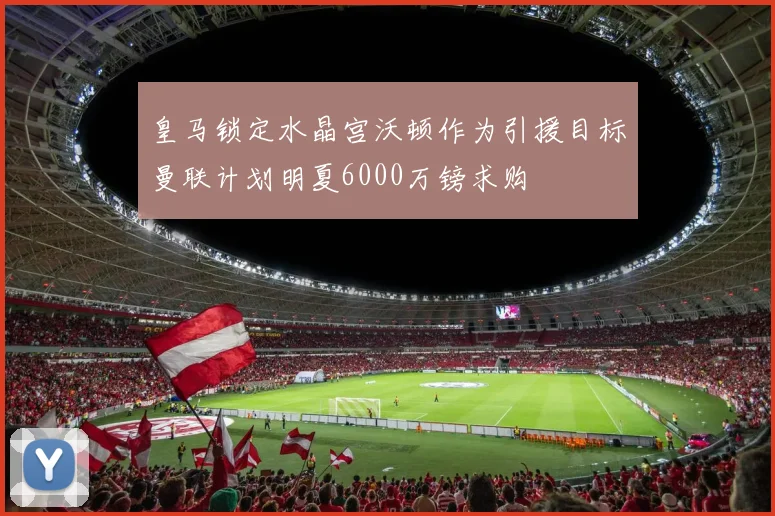 皇马锁定水晶宫沃顿作为引援目标曼联计划明夏6000万镑求购