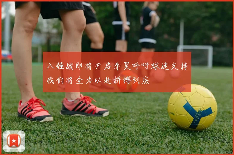 八强战即将开启李昊呼吁球迷支持我们将全力以赴拼搏到底