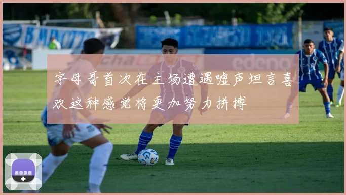 字母哥首次在主场遭遇嘘声坦言喜欢这种感觉将更加努力拼搏