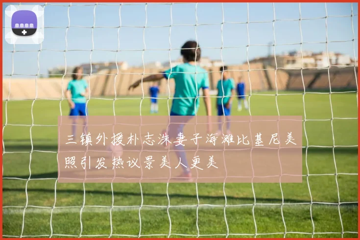 三镇外援朴志洙妻子海滩比基尼美照引发热议景美人更美
