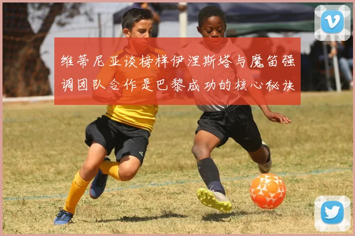 维蒂尼亚谈榜样伊涅斯塔与魔笛强调团队合作是巴黎成功的核心秘诀