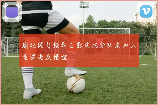 蒯纪闻与杨希合影庆祝新队友加入重温老友情谊
