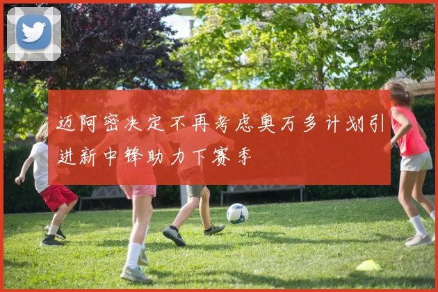 迈阿密决定不再考虑奥万多计划引进新中锋助力下赛季