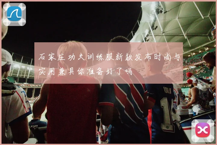 石家庄功夫训练服新款发布时尚与实用兼具你准备好了吗