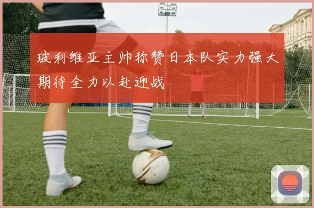 玻利维亚主帅称赞日本队实力强大期待全力以赴迎战