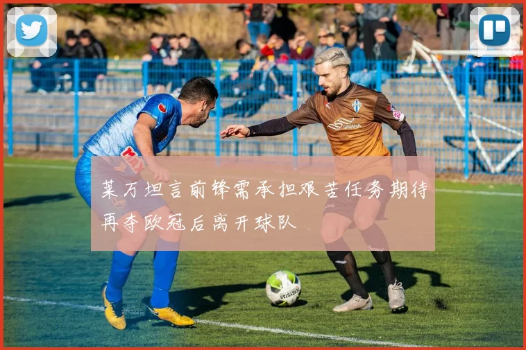 莱万坦言前锋需承担艰苦任务期待再夺欧冠后离开球队