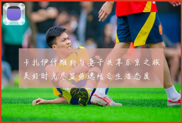 卡扎伊什维利与妻子共享东京之旅美好时光尽显劳逸结合生活态度