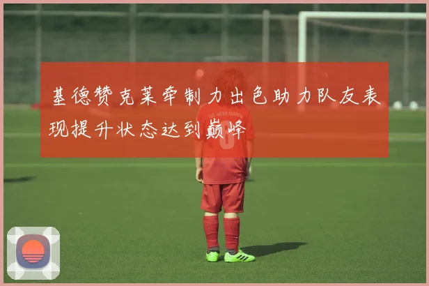 基德赞克莱牵制力出色助力队友表现提升状态达到巅峰